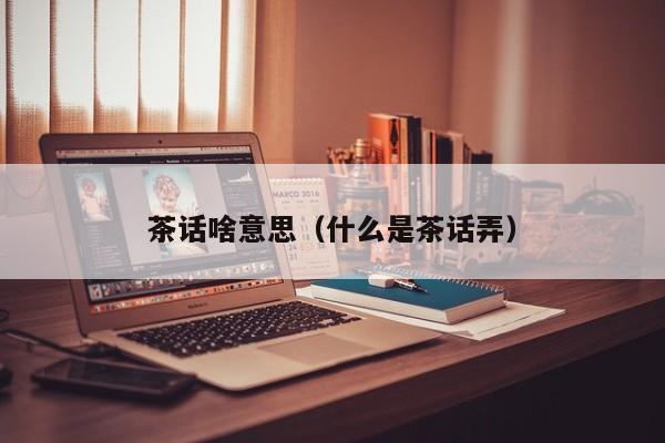 茶话啥意思（什么是茶话弄）